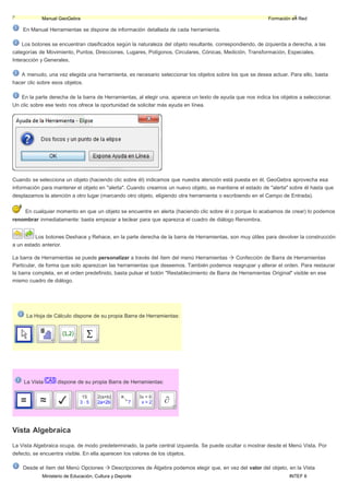 Ministerio de Educación, Cultura y Deporte INTEF 6
Manual GeoGebra Formación en Red
En Manual Herramientas se dispone de información detallada de cada herramienta.
Los botones se encuentran clasificados según la naturaleza del objeto resultante, correspondiendo, de izquierda a derecha, a las
categorías de Movimiento, Puntos, Direcciones, Lugares, Polígonos, Circulares, Cónicas, Medición, Transformación, Especiales,
Interacción y Generales.
A menudo, una vez elegida una herramienta, es necesario seleccionar los objetos sobre los que se desea actuar. Para ello, basta
hacer clic sobre esos objetos.
En la parte derecha de la barra de Herramientas, al elegir una, aparece un texto de ayuda que nos indica los objetos a seleccionar.
Un clic sobre ese texto nos ofrece la oportunidad de solicitar más ayuda en línea.
Cuando se selecciona un objeto (haciendo clic sobre él) indicamos que nuestra atención está puesta en él. GeoGebra aprovecha esa
información para mantener el objeto en "alerta". Cuando creamos un nuevo objeto, se mantiene el estado de "alerta" sobre él hasta que
desplazamos la atención a otro lugar (marcando otro objeto, eligiendo otra herramienta o escribiendo en el Campo de Entrada).
En cualquier momento en que un objeto se encuentre en alerta (haciendo clic sobre él o porque lo acabamos de crear) lo podemos
renombrar inmediatamente: basta empezar a teclear para que aparezca el cuadro de diálogo Renombra.
Los botones Deshace y Rehace, en la parte derecha de la barra de Herramientas, son muy útiles para devolver la construcción
a un estado anterior.
La barra de Herramientas se puede personalizar a través del ítem del menú Herramientas Confección de Barra de Herramientas
Particular, de forma que solo aparezcan las herramientas que deseemos. También podemos reagrupar y alterar el orden. Para restaurar
la barra completa, en el orden predefinido, basta pulsar el botón "Restablecimiento de Barra de Herramientas Original" visible en ese
mismo cuadro de diálogo.
La Hoja de Cálculo dispone de su propia Barra de Herramientas:
La Vista dispone de su propia Barra de Herramientas:
Vista Algebraica
La Vista Algebraica ocupa, de modo predeterminado, la parte central izquierda. Se puede ocultar o mostrar desde el Menú Vista. Por
defecto, se encuentra visible. En ella aparecen los valores de los objetos.
Desde el ítem del Menú Opciones Descripciones de Álgebra podemos elegir que, en vez del valor del objeto, en la Vista
 