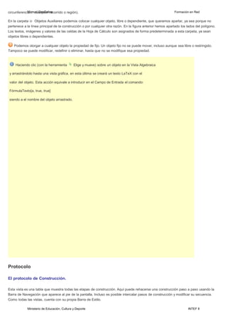 Ministerio de Educación, Cultura y Deporte INTEF 8
circunferenciMa.a..n:ucaul aGleqouGieerbrreacorrido o región). Formación en Red
En la carpeta Objetos Auxiliares podemos colocar cualquier objeto, libre o dependiente, que queramos apartar, ya sea porque no
pertenece a la línea principal de la construcción o por cualquier otra razón. En la figura anterior hemos apartado los lados del polígono.
Los textos, imágenes y valores de las celdas de la Hoja de Cálculo son asignados de forma predeterminada a esta carpeta, ya sean
objetos libres o dependientes.
Podemos otorgar a cualquier objeto la propiedad de fijo. Un objeto fijo no se puede mover, incluso aunque sea libre o restringido.
Tampoco se puede modificar, redefinir o eliminar, hasta que no se modifique esa propiedad.
Haciendo clic (con la herramienta Elige y mueve) sobre un objeto en la Vista Algebraica
y arrastrándolo hasta una vista gráfica, en esta última se creará un texto LaTeX con el
valor del objeto. Esta acción equivale a introducir en el Campo de Entrada el comando:
FórmulaTexto[a, true, true]
siendo a el nombre del objeto arrastrado.
Protocolo
El protocolo de Construcción.
Esta vista es una tabla que muestra todas las etapas de construcción. Aquí puede rehacerse una construcción paso a paso usando la
Barra de Navegación que aparece al pie de la pantalla. Incluso es posible intercalar pasos de construcción y modificar su secuencia.
Como todas las vistas, cuenta con su propia Barra de Estilo.
 