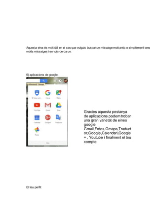 Aquesta eina és molt útil en el cas que vulguis buscar un missatge molt antic o simplement tens
molts missatges i en vols cerca un.
6) aplicacions de google:
El teu perfil:
Gracies aquesta pestanya
de aplicacions podem trobar
una gran varietat de eines
google
Gmail,Fotos,Gmaps,Traduct
or,Google,Calendari,Google
+ , Youtube i finalment el teu
compte
 