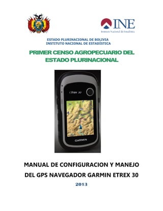 ESTADO PLURINACIONAL DE BOLIVIA
INSTITUTO NACIONAL DE ESTADÍSTICA
PRIMERCENSOAGROPECUARIODEL
ESTADOPLURINACIONAL
MANUAL DE CONFIGURACION Y MANEJO
DEL GPS NAVEGADOR GARMIN ETREX 30
2013
 