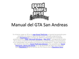 Manual del GTA San Andreas
Es el tercer juego en 3D en la saga Grand Theft Auto, el quinto lanzamiento para
        consolas y el octavo en general de la serie. Lanzado originalmente
       para PlayStation 2 en octubre de 2004,2 el videojuego fue trasladado
posteriormente a Xbox, Microsoft Windows y Mac OS X1 , consiguiendo el éxito
 de la crítica comercial en las tres plataformas a nivel mundial y convirtiéndose
en el videojuego más vendido en la historia de PlayStation 2. Grand Theft Auto:
  San Andreas precedió a Grand Theft Auto Advance y fue sucedido por Grand
    Theft Auto: Liberty City Stories. El 11 de diciembre de 2012 fue relanzado
    para Playstation 3 bajo la sección de PS2 Classics de la Playstation Store.
 