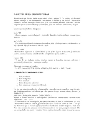 D. CONTRA QUIEN DEBEMOS PELEAR

Recordemos que nuestra lucha no es contra carne y sangre (2 Co 10:3-6), por lo tanto
nuestro enemigo es un ser espiritual y su nombre es Satanás y sus aliados. Debemos de
conocer a nuestro enemigo: como actúa y de que manera podemos derrotarlo. Muchos
aseguran que no existe el Diablo y los demonios, pero son tan reales como el sol y el agua:

Veamos que dice la Biblia al respecto:

Mr 5:7-13
· ¿ Jesús pregunto como te llamas ? y respondió diciendo : legión me llamo porque somos
muchos..

Mr 7:25-30
· Una mujer cuya hija tenia un espiritu inmundo le pidió a Jesús que sacara ese demonio a su
hija y Jesús le dijo que si tenia fe, mas ella creyó…

Hechos 10:38
· Como Dios ungió con el Espiritu Santo y con poder a Jesús de Nazaret, y como este
anduvo haciendo bienes y sanando a todos los oprimidos por el Diablo …

Hechos 5:16
· Y aun de las ciudades vecinas muchos venían a Jerusalén, trayendo enfermos y
atormentados de espíritus y todos eran sanados

Algunos textos mas relacionados:
· Lev 17:7 : Salmo 106:37 Mt 8:16 Lc 4:33,41 Stg 2:19 Ap 9:20 Lc 9:42 1 Tim 4:1

E. LOS DEMONIOS COMO SERES

   1.   Son poderosos
   2.   Son inteligentes
   3.   Son sin amor
   4.   Están dispuestos a destruir
   5.   Son capaces de tomar control de todo

No hay que subestimar el poder y la capacidad y aun el actuar contra ellos, tratar de saber
que tipo de demonio es , recordemos que ellos apuntan siempre a matar, robar y destruir ( Jn
8:44 Jn 10:10 ).
Jesús vino a deshacer las obras del Diablo ( I Jn 3:8 ).
Satanás es un fino imitador, lo hace copiando los dones del Espiritu Santo y se viste como
ángel de luz ( 2 Co 11:14 ).
Los demonios no son todos iguales, hay jerarquías dentro de ellos, lo cual sabemos (Ef 6:12)
Observando el texto de Mr 9:29, podemos ver que no todos son fáciles de salir. O sea que
hay demonios que se pueden reprender con la Autoridad del nombre de Jesús y nada mas.
Pero otros son de mas jerarquía como el mencionado en ese texto, que para su salida debe
ser acompañados de ayuno y oración. Otros espíritus inmundos salen sin que la persona
 