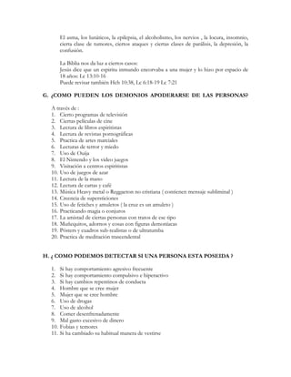 El asma, los lunáticos, la epilepsia, el alcoholismo, los nervios , la locura, insomnio,
        cierta clase de tumores, ciertos ataques y ciertas clases de parálisis, la depresión, la
        confusión.

        La Biblia nos da luz a ciertos casos:
        Jesús dice que un espiritu inmundo encorvaba a una mujer y lo hizo por espacio de
        18 años: Lc 13:10-16
        Puede revisar también Hch 10:38, Lc 6:18-19 Lc 7:21

G. ¿COMO PUEDEN LOS DEMONIOS APODERARSE DE LAS PERSONAS?

  A través de :
  1. Cierto programas de televisión
  2. Ciertas películas de cine
  3. Lectura de libros espiritistas
  4. Lectura de revistas pornográficas
  5. Practica de artes marciales
  6. Lecturas de terror y miedo
  7. Uso de Ouija
  8. El Nintendo y los video juegos
  9. Visitación a centros espiritistas
  10. Uso de juegos de azar
  11. Lectura de la mano
  12. Lectura de cartas y café
  13. Música Heavy metal o Reggaeton no cristiana ( contienen mensaje subliminal )
  14. Creencia de supersticiones
  15. Uso de fetiches y amuletos ( la cruz es un amuleto )
  16. Practicando magia o conjuros
  17. La amistad de ciertas personas con tratos de ese tipo
  18. Muñequitos, adornos y cosas con figuras demoníacas
  19. Pósters y cuadros sub-realistas o de ultratumba
  20. Practica de meditación trascendental


H. ¿ COMO PODEMOS DETECTAR SI UNA PERSONA ESTA POSEIDA ?

  1.    Si hay comportamiento agresivo frecuente
  2.    Si hay comportamiento compulsivo e hiperactivo
  3.    Si hay cambios repentinos de conducta
  4.    Hombre que se cree mujer
  5.    Mujer que se cree hombre
  6.    Uso de drogas
  7.    Uso de alcohol
  8.    Comer desenfrenadamente
  9.    Mal gasto excesivo de dinero
  10.   Fobias y temores
  11.   Si ha cambiado su habitual manera de vestirse
 