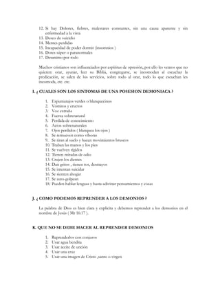 12. Si hay Dolores, fiebres, malestares constantes, sin una causa aparente y sin
      enfermedad a la vista
  13. Deseo de suicidio
  14. Mentes perdidas
  15. Incapacidad de poder dormir (insomnios )
  16. Dotes súper o paranormales
  17. Desanimo por todo

  Muchos cristianos son influenciados por espíritus de opresión, por ello les vemos que no
  quieren: orar, ayunar, leer su Biblia, congregarse, se incomodan al escuchar la
  predicación, se salen de los servicios, sobre todo al orar, todo lo que escuchan les
  incomoda, etc. etc.

I. ¿ CUALES SON LOS SINTOMAS DE UNA POSESION DEMONIACA ?

     1.    Espumarajos verdes o blanquecinos
     2.    Vómitos y eructos
     3.    Voz extraña
     4.    Fuerza sobrenatural
     5.    Perdida de conocimiento
     6.    Actos sobrenaturales
     7.    Ojos perdidos ( blanquea los ojos )
     8.    Se remueven como víboras
     9.    Se tiran al suelo y hacen movimientos bruscos
     10.   Traban las manos y los pies
     11.   Se vuelven rígidos
     12.   Tienen miradas de odio
     13.   Crujen los dientes
     14.   Dan gritos , tienen tos, desmayos
     15.   Se intentan suicidar
     16.   Se sienten ahogar
     17.   Se auto-golpean
     18.   Pueden hablar lenguas y hasta adivinar pensamientos y cosas


J. ¿ COMO PODEMOS REPRENDER A LOS DEMONIOS ?

  La palabra de Dios es bien clara y explicita y debemos reprender a los demonios en el
  nombre de Jesús ( Mr 16:17 ).


K. QUE NO SE DEBE HACER AL REPRENDER DEMONIOS

     1.    Reprenderlos con conjuros
     2.    Usar agua bendita
     3.    Usar aceite de unción
     4.    Usar una cruz
     5.    Usar una imagen de Cristo ,santo o virgen
 
