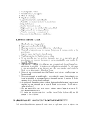 6.    Usar ungüentos y ramas
     7.    Frotar las manos, pies y pecho
     8.    Darle de beber agua
     9.    Pegarle con la Biblia
     10.   Agarrarlo entre varios y amordazarlo
     11.   Cerrar los ojos cuando se ora por el endemoniado
     12.   Imponerle manos
     13.   Luchar físicamente con ellos
     14.   Reprenderlos si no hay santidad o hay incredulidad
     15.   Reprendiéndolo por la sangre de Cristo
     16.   Tenerles compasión ( a los demonios )
     17.   Invocar o invitar al demonio a manifestarse


  L. LO QUE SE DEBE HACER :

     1.    Mirarlo a los ojos ( si es posible )
     2.    Reprenderlo en el nombre de Jesús
     3.    Hacer que confiese el nombre del demonio y echarle fuera
     4.    Ordenarle al demonio que no maltrate físicamente al humano donde se ha
           posesionado
           imponer manos si el Espiritu Santo lo indica
     5.    Ungirlo con aceite si el Espiritu Santo lo indica
     6.    Es de recordar que hay espíritus inmundos que no es necesario que el
           posesionado este presente; sino con solo orar y expulsándolos en el nombre de
           Jesús Mr 7:24-30
     7.    IMPORTANTISIMA: Uno del grupo que esta ejerciendo liberación es el que
           debe tomar la autoridad y si se cansa, otro debe ejercer autoridad. No todos van
           a estar reprendiendo a la vez, sino uno será y los otros pueden estar leyendo la
           Biblia en voz alta, orando y alabando al Señor
     8.    Si mas de uno esta tomando autoridad Satanás no se sujetara a nadie porque no
           hay autoridad
     9.    El espiritu inmundo se reirá de todos y no obedecerá a nada y si una sola persona
           toma la autoridad le ordenara al espiritu inmundo que en el nombre de Jesús
           salga sin ejercer ningún tipo de violencia
     10.   Al ministrar la liberación, se debe ordenar al demonio salir fuera del cuerpo, pero
           también hay que ordenarle que se vaya de donde ha provenido ( decirle que se
           vallan al infierno )
     11.   Hay que ser explicito pues no se vayan a meter a nuestro hogar, o al cuerpo de
           otra persona que esta cerca
     12.   Es mejor que una persona si no esta bien con el Señor Jesús se aleje de allí
           porque es muy peligroso


M. ¿ LOS DEMONIOS NOS OBEDECERAN INMEDIATAMENTE ?

  NO, porque hay diferentes géneros de estos como ya explicamos y uno se sujetan con
 
