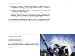 11Cartilha de Licenciamento Ambiental
n
n
1. Constituição Federal, art. 170, VI.
2. Lei 6.938/81, art. 9º, IV.
3. Resolução Conama 237/97, art. 19.
4. Resolução Conama 237/97, art. 9º.
5 O Anexo VII lista apenas a legislação federal. Cada Unidade da Federação pode
dispor de legislação ambiental própria. Essa legislação deve ser consultada no
órgão ambiental de cada estado ou na Secretaria de Meio Ambiente dos Municípios.
Eventuais atualizações devem ser consultadas no endereço www.ibama.gov.br/
licenciamento.
∙ licença para construção e autorização para operação de instalações nucleares e
transferência da propriedade ou da posse de instalações nucleares e comércio de
materiais nucleares (Lei 6.189/74, art. 7º a 11);
∙ autorização para queimada controlada em práticas agropastoris e florestais (Lei
4.771/65, art. 27 e Decreto 2.661/98);
∙ concessões das agências reguladoras, como por exemplo autorização para exploração
de centrais hidrelétricas até 30MW (Resolução ANEEL 395/98) e autorização para
implantação, ampliação ou repotenciação de centrais geradoras termelétricas, eólicas
e de outras fontes alternativas de energia (Resolução ANEEL 112/99).
Para conhecimento da legislação federal específica que rege o licenciamento de cada tipo
de empreendimento, está disponibilizada no Anexo VII a relação de diplomas ambientais
da esfera federal5
.
 