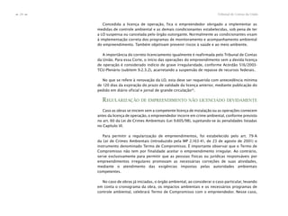Tribunal de Contas da União28
n
n
Concedida a licença de operação, fica o empreendedor obrigado a implementar as
medidas de controle ambiental e as demais condicionantes estabelecidas, sob pena de ter
a LO suspensa ou cancelada pelo órgão outorgante. Normalmente as condicionantes visam
à implementação correta dos programas de monitoramento e acompanhamento ambiental
do empreendimento. Também objetivam prevenir riscos à saúde e ao meio ambiente.
A importância do correto licenciamento igualmente é reafirmada pelo Tribunal de Contas
da União. Para essa Corte, o início das operações do empreendimento sem a devida licença
de operação é considerado indício de grave irregularidade, conforme Acórdão 516/2003-
TCU-Plenário (subitem 9.2.3.2), acarretando a suspensão de repasse de recursos federais.
No que se refere à renovação da LO, esta deve ser requerida com antecedência mínima
de 120 dias da expiração do prazo de validade da licença anterior, mediante publicação do
pedido em diário oficial e jornal de grande circulação35
.
REGULARIZAÇÃO DE EMPREENDIMENTO NÃO LICENCIADO DEVIDAMENTE
Caso as obras se iniciem sem a competente licença de instalação ou as operações comecem
antes da licença de operação, o empreendedor incorre em crime ambiental, conforme previsto
no art. 60 da Lei de Crimes Ambientais (Lei 9.605/98), sujeitando-se às penalidades listadas
no Capítulo VI.
Para permitir a regularização de empreendimentos, foi estabelecido pelo art. 79-A
da Lei de Crimes Ambientais (introduzido pela MP 2.163-41, de 23 de agosto de 2001) o
instrumento denominado Termo de Compromisso. É importante observar que o Termo de
Compromisso não tem por finalidade aceitar o empreendimento irregular. Ao contrário,
serve exclusivamente para permitir que as pessoas físicas ou jurídicas responsáveis por
empreendimentos irregulares promovam as necessárias correções de suas atividades,
mediante o atendimento das exigências impostas pelas autoridades ambientais
competentes.
No caso de obras já iniciadas, o órgão ambiental, ao considerar o caso particular, levando
em conta o cronograma da obra, os impactos ambientais e os necessários programas de
controle ambiental, celebrará Termo de Compromisso com o empreendedor. Nesse caso,
 