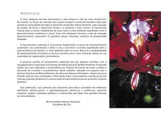 APRESENTAÇÃO
O meio ambiente permeia diretamente a vida humana e não há como dissociá-los.
No entanto, as forças de mercado nem sempre atingem o ponto de equilíbrio ideal para
atender às necessidades de todos os elementos envolvidos. Nesse momento, cabe a atuação
do Estado, de forma a determinar limites e a preservar o bem comum. A Constituição
Federal alçou a direito fundamental do povo tanto o meio ambiente equilibrado como o
desenvolvimento econômico e social. Esses três elementos formam o tripé do chamado
desenvolvimento sustentável. O equilíbrio desses interesses resultará na prosperidade
almejada.
O licenciamento ambiental é instrumento fundamental na busca do desenvolvimento
sustentável. Sua contribuição é direta e visa a encontrar o convívio equilibrado entre a
ação econômica do homem e o meio ambiente onde se insere. Busca-se a compatibilidade
do desenvolvimento econômico e da livre iniciativa com o meio ambiente, dentro de sua
capacidade de regeneração e permanência.
A presente cartilha de licenciamento ambiental tem por objetivo contribuir com a
divulgação desse importante instrumento da Política Nacional de Meio Ambiente. A segunda
edição traz nova legislação e jurisprudência do Tribunal de Contas da União e amplia a
discussão de conceitos e procedimentos. Neste trabalho, realizado em conjunto com o
Instituto Brasileiro do Meio Ambiente e dos Recursos Naturais Renováveis – Ibama, busca-se
difundir cada vez mais orientações e informações sobre o licenciamento, visando ao correto
trato das questões ambientais e à preservação do meio ambiente para as presentes e futuras
gerações.
Esta publicação, cujo conteúdo está disponível para toda a sociedade nos endereços
eletrônicos www.tcu.gov.br e www.ibama.gov.br, destina-se a prefeituras, governos
estaduais, órgãos e entidades públicas e a interessados que lidam com questões relativas
ao meio ambiente.
Ministro Walton Alencar Rodrigues
Presidente do TCU
 