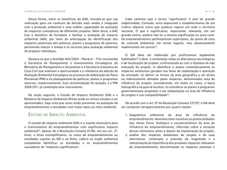 33Cartilha de Licenciamento Ambiental
n
n
Dessa forma, entre os benefícios da AAE, ressalta-se que sua
realização gera um contexto de decisão mais amplo e integrado
com a proteção ambiental e uma melhor capacidade de avaliação
de impactos cumulativos de diferentes projetos. Além disso, a AAE
traz o benefício de fortalecer e facilitar a avaliação de impacto
ambiental (AIA), por meio da antecipação da identificação dos
impactos potenciais das políticas, planos e programas de governo,
permitindo reduzir o tempo e os recursos para avaliação ambiental
de projetos individuais.
Destaca-se que o Acórdão 464/2004 – Plenário – TCU recomenda
à Secretaria de Planejamento e Investimentos Estratégicos do
Ministério do Planejamento e Orçamento e à Secretaria Executiva da
Casa Civil que analisem a oportunidade e a relevância da adoção da
Avaliação Ambiental Estratégica no processo de elaboração do Plano
Plurianual (PPA) e no planejamento de políticas, planos e programas
setoriais, respectivamente. Essa recomendação foi acatada, e o PPA
2008-2011 já contempla esse instrumento.
Na seção seguinte, o Estudo de Impacto Ambiental (EIA) e o
Relatório de Impacto Ambiental (Rima) serão os únicos estudos a ser
apresentados, haja vista que esses estão presentes na avaliação de
empreendimentos e atividades com maior dano ao meio ambiente.
ESTUDO DE IMPACTO AMBIENTAL
O estudo de impacto ambiental (EIA) é o exame necessário para
o licenciamento de empreendimentos com significativo impacto
ambiental47
. Apesar de a Resolução Conama 01/86, em seu art. 2º,
listar, a título exemplificativo, os casos de empreendimentos ou
atividades sujeitas ao EIA e ao Rima, caberá ao órgão ambiental
competente identificar as atividades e os empreendimentos
causadores de “impactos significativos”.
Cabe salientar que o termo “significativo” é alvo de grande
subjetividade. Contudo, seria impossível o estabelecimento de um
critério objetivo único que pudesse vigorar em todo o território
nacional. O que é significativo, importante, relevante, em um
grande centro, poderá não ter a mesma significação na zona rural.
Há empreendimentos perfeitamente suportáveis, do ponto de vista
do controle ambiental, em certos lugares, mas absolutamente
inadmissíveis em outros48
.
O EIA deve ser elaborado por profissionais legalmente
habilitados49
e deve: i) contemplar todas as alternativas tecnológicas
e de localização de projeto, confrontando-as com a hipótese de não
execução do projeto; ii) identificar e avaliar sistematicamente os
impactos ambientais gerados nas fases de implantação e operação
da atividade; iii) definir os limites da área geográfica a ser direta
ou indiretamente afetados pelos impactos, denominados área de
influência do projeto, considerando, em todos os casos, a bacia
hidrográfica na qual se localiza; iv) considerar os planos e programas
governamentais propostos e em implantação na área de influência
do projeto e sua compatibilidade50
.
De acordo com o art. 6º da Resolução Conama 237/97, o EIA deve
ser composto obrigatoriamente por quatro seções:
1. diagnóstico ambiental da área de influência do
empreendimento:devedescrevereanalisaraspotencialidades
dos meios físico, biológico e socioeconômico da área de
influência do empreendimento, inferindo sobre a situação
desses elementos antes e depois da implantação do projeto;
2. análise dos impactos ambientais do projeto e de suas
alternativas: contempla a previsão da magnitude e a
interpretação da importância dos prováveis impactos relevantes
do empreendimento, discriminando os impactos positivos e
 