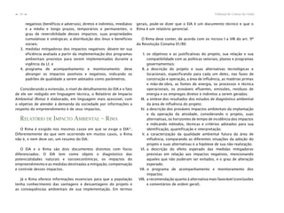 Tribunal de Contas da União34
n
n
negativos (benéficos e adversos), diretos e indiretos, imediatos
e a médio e longo prazos, temporários e permanentes; o
grau de reversibilidade desses impactos; suas propriedades
cumulativas e sinérgicas; a distribuição dos ônus e benefícios
sociais;
3. medidas mitigadoras dos impactos negativos: devem ter sua
eficiência avaliada a partir da implementação dos programas
ambientais previstos para serem implementados durante a
vigência da LI; e
4. programa de acompanhamento e monitoramento: deve
abranger os impactos positivos e negativos, indicando os
padrões de qualidade a serem adotados como parâmetros.
Considerando a extensão, o nível de detalhamento do EIA e o fato
de ele ser redigido em linguagem técnica, o Relatório de Impacto
Ambiental (Rima) é elaborado, em linguagem mais acessível, com
o objetivo de atender à demanda da sociedade por informações a
respeito do empreendimento e de seus impactos.
RELATÓRIO DE IMPACTO AMBIENTAL – RIMA
O Rima é exigido nos mesmos casos em que se exige o EIA51
.
Diferentemente do que vem ocorrendo em muitos casos, o Rima
não é, e nem deve ser, um resumo do EIA.
O EIA e o Rima são dois documentos distintos com focos
diferenciados. O EIA tem como objeto o diagnóstico das
potencialidades naturais e socioeconômicas, os impactos do
empreendimento e as medidas destinadas a mitigação, compensação
e controle desses impactos.
Já o Rima oferece informações essenciais para que a população
tenha conhecimento das vantagens e desvantagens do projeto e
as conseqüências ambientais de sua implementação. Em termos
gerais, pode-se dizer que o EIA é um documento técnico e que o
Rima é um relatório gerencial.
O Rima deve conter, de acordo com os incisos I a VIII do art. 9º
da Resolução Conama 01/86:
I. os objetivos e as justificativas do projeto, sua relação e sua
compatibilidade com as políticas setoriais, planos e programas
governamentais;
II. a descrição do projeto e suas alternativas tecnológicas e
locacionais, especificando para cada um deles, nas fases de
construção e operação, a área de influência, as matérias primas
e mão-de-obra, as fontes de energia, os processos e técnica
operacionais, os prováveis efluentes, emissões, resíduos de
energia e os empregos diretos e indiretos a serem gerados;
III. a síntese dos resultados dos estudos de diagnóstico ambiental
da área de influência do projeto;
IV. a descrição dos prováveis impactos ambientais da implantação
e da operação da atividade, considerando o projeto, suas
alternativas, os horizontes de tempo de incidência dos impactos
e indicando métodos, técnicas e critérios adotados para sua
identificação, quantificação e interpretação;
V. a caracterização da qualidade ambiental futura da área de
influência, comparando as diferentes situações da adoção do
projeto e suas alternativas e a hipótese de sua não-realização;
VI. a descrição do efeito esperado das medidas mitigadoras
previstas em relação aos impactos negativos, mencionando
aqueles que não puderam ser evitados, e o grau de alteração
esperado;
VII. o programa de acompanhamento e monitoramento dos
impactos;
VIII. a recomendação quanto à alternativa mais favorável (conclusões
e comentários de ordem geral).
 