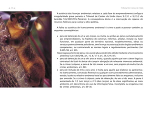 Tribunal de Contas da União38
n
n
A ausência das licenças ambientais relativas a cada fase do empreendimento configura
irregularidade grave perante o Tribunal de Contas da União (itens 9.2.3.1 e 9.2.3.2 do
Acórdão 516/2003-TCU-Plenário). A conseqüência direta é a interrupção do repasse de
recursos federais para custear a obra pública.
A falha ou ausência de licenciamento ambiental é crime e pode ocasionar também as
seguintes conseqüências:
∙ pena de detenção de um a seis meses, ou multa, ou ambas as penas cumulativamente
aos empreendedores, na hipótese de construir, reformar, ampliar, instalar ou fazer
funcionar, em qualquer parte do território nacional, estabelecimentos, obras ou
serviços potencialmente poluidores, sem licença ou autorização dos órgãos ambientais
competentes, ou contrariando as normas legais e regulamentares pertinentes (Lei
9.605/98, art. 60).
Haverá agravamento de pena, no caso de abuso do direito obtido mediante o licenciamento
ambiental (Lei 9.605/98, art. 15, II, “o” e art. 29, § 4º, IV);
∙ pena de detenção de um a três anos e multa, quando aquele que tiver o dever legal ou
contratual de fazê-lo deixar de cumprir obrigação de relevante interesse ambiental.
Se o crime é culposo, a pena é de três meses a um ano, sem prejuízo da multa (Lei de
crimes ambientais, art. 68);
∙ pena de reclusão de três a seis anos e multa para aquele que elaborar ou apresentar,
no licenciamento, concessão ﬂorestal ou qualquer outro procedimento administrativo,
estudo, laudo ou relatório ambiental total ou parcialmente falso ou enganoso, inclusive
por omissão. Se o crime é culposo, pena de detenção, de um a três anos. A pena é
aumentada de 1/3 (um terço) a 2/3 (dois terços) se há dano signiﬁcativo ao meio
ambiente, em decorrência do uso da informação falsa, incompleta ou enganosa (Lei
de crimes ambientais, art. 69-A);
 