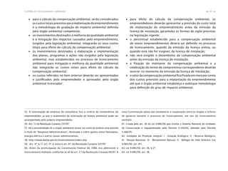 43Cartilha de Licenciamento Ambiental
n
n
∙ para o cálculo da compensação ambiental, serão considerados
oscustostotaisprevistosparaimplantaçãodoempreendimento
e a metodologia de gradação de impacto ambiental deﬁnida
pelo órgão ambiental competente;
∙ os investimentos destinados à melhoria da qualidade ambiental
e à mitigação dos impactos causados pelo empreendimento,
exigidos pela legislação ambiental, integrarão os seus custos
totais para efeito do cálculo da compensação ambiental;
∙ os investimentos destinados à elaboração e implementação
dos planos, programas e ações não exigidos pela legislação
ambiental, mas estabelecidos no processo de licenciamento
ambiental para mitigação e melhoria da qualidade ambiental
não integrarão os custos totais para efeito do cálculo da
compensação ambiental;
∙ os custos referidos no item anterior deverão ser apresentados
e justiﬁcados pelo empreendedor e aprovados pelo órgão
ambiental licenciador;
∙ para efeito do cálculo da compensação ambiental, os
empreendedores deverão apresentar a previsão do custo total
de implantação do empreendimento antes da emissão da
licença de instalação, garantidas as formas de sigilo previstas
na legislação vigente;
∙ o percentual estabelecido para a compensação ambiental
de novos empreendimentos deverá ser deﬁnido no processo
de licenciamento, quando da emissão da licença prévia, ou
quando esta não for exigível, da licença de instalação;
∙ não será exigido o desembolso da compensação ambiental
antes da emissão da licença de instalação;
∙ a ﬁxação do montante da compensação ambiental e a
celebração do termo de compromisso correspondente deverão
ocorrer no momento da emissão da licença de instalação;
∙ ovalordacompensaçãoambientalﬁcaﬁxadoemmeioporcento
dos custos previstos para a implantação do empreendimento
até que o órgão ambiental estabeleça e publique metodologia
para deﬁnição do grau de impacto ambiental.
55. A contratação de empresa de consultoria fica a critério da conveniência do
empreendedor, já que o andamento da solicitação de licença ambiental pode ser
acompanhado pelo próprio empreendedor.
56. Art. 13 da Resolução Conama 237/97.
57. Há a possibilidade de o órgão ambiental incluir no custo da análise uma parcela
a título de “Despesas Administrativas”, destinada a cobrir gastos como fotocópias,
energia elétrica e outros custos administrativos.
58. http://www.ibama.gov.br/licenciamento/index.php
59. Art. 4º, § 1º, art. 5º, § único e art. 6º, da Resolução Conama 237/97.
60. Antes da promulgação da Constituição Federal de 1988, era admissível o
licenciamento múltiplo, conforme se vê do art. 2.º da Resolução Conama 06/87. A
nova Constituição optou por estabelecer a cooperação entre os órgãos e esferas
de governo durante o processo de licenciamento, em vez do licenciamento
múltiplo.
61. Criada pelo art. 36 da Lei 9.985/00 que institui o Sistema Nacional de Unidades
de Conservação e regulamentado pelo Decreto 4.340/02, alterado pelo Decreto
5.566/05.
62. Unidades de Proteção Integral: I - Estação Ecológica; II - Reserva Biológica;
III - Parque Nacional; IV - Monumento Natural; V - Refúgio de Vida Silvestre (Lei
9.985/00, art. 8º).
63. Lei 9.985/00, art. 36, § 2º.
64. Lei 9.985/00, art. 36.
 