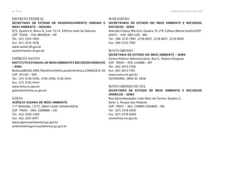 Tribunal de Contas da União58
n
n
DISTRITO FEDERAL
SECRETARIA DE ESTADO DE DESENVOLVIMENTO URBANO E
MEIO AMBIENTE – SEDUMA
SCS, Quadra 6, Bloco A, Lote 13/14, Edifício-sede da Seduma
CEP: 70306 – 918, BRASÍLIA – DF
Tel.: (61) 3325-1804
Fax: (61) 3325-1838
www.seduh.df.gov.br
seduh@seduh.df.gov.br
ESPÍRITO SANTO
INSTITUTO ESTADUAL DE MEIO AMBIENTE E RECURSOS HÍDRICOS
– IEMA
RodoviaBR262,KM0,PátioPortoVelho,JardimAmérica,CARIACICA–ES
CEP: 29.140 – 500
Tel.: (27) 3136-3436, 3136-3438, 3136-3443
Fax: (27) 3136-3444
www.iema.es.gov.br
gabinete@iema.es.gov.br
GOIÁS
AGÊNCIA GOIANA DE MEIO AMBIENTE
11º Avenida, 1272, Setor Leste Universitário
CEP: 74605 – 060, GOIÂNIA – GO
Tel.: (62) 3265-1300
Fax: (62) 3201-6971
www.agenciaambiental.go.gov.br
ambiental@agenciaambiental.go.gov.br
MARANHÃO
SECRETRARIA DE ESTADO DO MEIO AMBIENTE E RECURSOS
NATURAIS - SEMA
Avenida Colares Moreira, Quadra 19, no
9, Calhau (Maciel Jardins)CEP:
65075 – 440, SÃO LUÍS - MA
Tel.: (98) 3235-7981, 3218-8952, 3218-8951, 3218-8956
Fax: (98) 3235-7981
MATO GROSSO
SECRETARIA DE ESTADO DO MEIO AMBIENTE – SEMA
Centro Político Administrativo, Rua C, Palácio Paiaguás
CEP: 78050 – 970, CUIABÁ – MT
Tel.: (65) 3613-7200
Fax: (65) 3613-7301
www.sema.mt.gov.br
OUVIDORIA: 0800 65 3838
MATO GROSSO DO SUL
SECRETARIA DE ESTADO DE MEIO AMBIENTE E RECURSOS
HÍDRICOS – SEMA
Rua Desembargador Leão Neto do Carmo, Quadra 3,
Setor 3, Parque dos Poderes
CEP: 79031 – 902, CAMPO GRANDE – MS
Tel.: (67) 3318-5600
Fax: (67) 3318-5609
sema@net.ms.gov.br
 