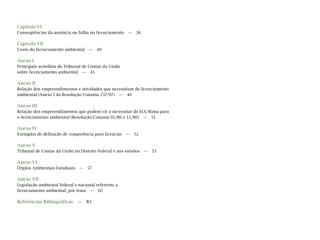 Capítulo VI
Conseqüências da ausência ou falha no licenciamento — 36
Capítulo VII
Custo do licenciamento ambiental — 40
Anexo I
Principais acórdãos do Tribunal de Contas da União
sobre licenciamento ambiental — 45
Anexo II
Relação dos empreendimentos e atividades que necessitam de licenciamento
ambiental (Anexo I da Resolução Conama 237/97) — 46
Anexo III
Relação dos empreendimentos que podem vir a necessitar de EIA/Rima para
o licenciamento ambiental (Resolução Conama 01/86 e 11/86) — 51
Anexo IV
Exemplos de definição de competência para licenciar — 52
Anexo V
Tribunal de Contas da União no Distrito Federal e nos estados — 53
Anexo VI
Órgãos Ambientais Estaduais — 57
Anexo VII
Legislação ambiental federal e nacional referente a
licenciamento ambiental, por tema — 62
Referências Bibliográficas — 83
 
