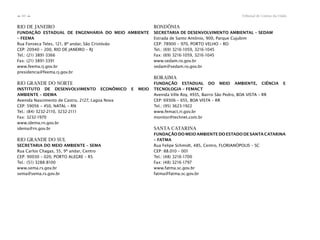 Tribunal de Contas da União60
n
n
RIO DE JANEIRO
FUNDAÇÃO ESTADUAL DE ENGENHARIA DO MEIO AMBIENTE
– FEEMA
Rua Fonseca Teles, 121, 8º andar, São Cristóvão
CEP: 20940 – 200, RIO DE JANEIRO – RJ
Tel.: (21) 3891-3366
Fax: (21) 3891-3391
www.feema.rj.gov.br
presidencia@feema.rj.gov.br
RIO GRANDE DO NORTE
INSTITUTO DE DESENVOLVIMENTO ECONÔMICO E MEIO
AMBIENTE – IDEMA
Avenida Nascimento de Castro, 2127, Lagoa Nova
CEP: 59056 – 450, NATAL – RN
Tel.: (84) 3232-2110, 3232-2111
Fax: 3232-1970
www.idema.rn.gov.br
idema@rn.gov.br
RIO GRANDE DO SUL
SECRETARIA DO MEIO AMBIENTE – SEMA
Rua Carlos Chagas, 55, 9º andar, Centro
CEP: 90030 – 020, PORTO ALEGRE – RS
Tel.: (51) 3288-8100
www.sema.rs.gov.br
sema@sema.rs.gov.br
RONDÔNIA
SECRETARIA DE DESENVOLVIMENTO AMBIENTAL – SEDAM
Estrada de Santo Antônio, 900, Parque Cujubim
CEP: 78900 – 970, PORTO VELHO – RO
Tel.: (69) 3216-1059, 3216-1045
Fax: (69) 3216-1059, 3216-1045
www.sedam.ro.gov.br
sedam@sedam.ro.gov.br
RORAIMA
FUNDAÇÃO ESTADUAL DO MEIO AMBIENTE, CIÊNCIA E
TECNOLOGIA – FEMACT
Avenida Ville Roy, 4935, Bairro São Pedro, BOA VISTA – RR
CEP: 69306 – 655, BOA VISTA – RR
Tel.: (95) 3623-1922
www.femact.rr.gov.br
monitor@technet.com.br
SANTA CATARINA
FUNDAÇÃO DO MEIO AMBIENTE DO ESTADO DE SANTA CATARINA
– FATMA
Rua Felipe Schmidt, 485, Centro, FLORIANÓPOLIS – SC
CEP: 88.010 – 001
Tel.: (48) 3216-1700
Fax: (48) 3216-1797
www.fatma.sc.gov.br
fatma@fatma.sc.gov.br
 
