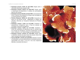 81Cartilha de Licenciamento Ambiental
n
n
∙ Resolução Conama 14/86, de 18/3/1986. Dispõe sobre o
referendo à Resolução Conama 5/86.
∙ Resolução Conama 228/97, de 20/8/1997. Dispõe sobre
a importação de desperdícios e resíduos de acumuladores
elétricos de chumbo.
∙ Resolução Conama 264/99, de 26/8/1999. Licenciamento de
fornos rotativos de produção de clínquer para atividades de
co-processamento de resíduos.
∙ Portaria Denatran 38/98, de 10/12/1998. Acrescenta ao
Anexo IV da Portaria 01/98 - DENATRAN os códigos das
infrações referentes ao Transporte Rodoviário de Produtos
Perigosos.
∙ Resolução Contran 14/98, de 6/2/1998. Estabelece os
equipamentos obrigatórios para a frota de veículos em
circulação e dá outras providências.
∙ Resolução Contran 36/98, de 21/5/1998. Estabelece a
forma de sinalização de advertência para os veículos que,
em situação de emergência, estiverem imobilizados no leito
viário, conforme o art. 46 do Código de Trânsito Brasileiro.
∙ Resolução Contran 102/99, de 31/8/1999. Dispõe sobre
a tolerância máxima de peso bruto de veículos (inclui itens
sobre transporte de produtos perigosos).
∙ Portaria MJ/DPF 1.274/03, de 25/8/2003. Submete a controle
e fiscalização, nos termos desta Portaria, os produtos químicos
relacionados nas Listas I, II, III, IV e nos seus respectivos
Adendos, constantes do Anexo I.
 