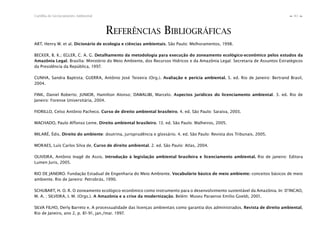 83Cartilha de Licenciamento Ambiental
n
n
REFERÊNCIAS BIBLIOGRÁFICAS
ART, Henry W. et al. Dicionário de ecologia e ciências ambientais. São Paulo: Melhoramentos, 1998.
BECKER, B. K.; EGLER, C. A. G. Detalhamento da metodologia para execução do zoneamento ecológico-econômico pelos estudos da
Amazônia Legal. Brasília: Ministério do Meio Ambiente, dos Recursos Hídricos e da Amazônia Legal: Secretaria de Assuntos Estratégicos
da Presidência da República, 1997.
CUNHA, Sandra Baptista; GUERRA, Antônio José Teixeira (Org.). Avaliação e perícia ambiental. 5. ed. Rio de Janeiro: Bertrand Brasil,
2004.
FINK, Daniel Roberto; JUNIOR, Hamilton Alonso; DAWALIBI, Marcelo. Aspectos jurídicos do licenciamento ambiental. 3. ed. Rio de
Janeiro: Forense Universitária, 2004.
FIORILLO, Celso Antônio Pacheco. Curso de direito ambiental brasileiro. 4. ed. São Paulo: Saraiva, 2003.
MACHADO, Paulo Affonso Leme. Direito ambiental brasileiro. 13. ed. São Paulo: Malheiros, 2005.
MILARÉ, Édis. Direito do ambiente: doutrina, jurisprudência e glossário. 4. ed. São Paulo: Revista dos Tribunais, 2005.
MORAES, Luís Carlos Silva de. Curso de direito ambiental. 2. ed. São Paulo: Atlas, 2004.
OLIVEIRA, Antônio Inagê de Assis. Introdução à legislação ambiental brasileira e licenciamento ambiental. Rio de janeiro: Editora
Lumen Juris, 2005.
RIO DE JANEIRO. Fundação Estadual de Engenharia do Meio Ambiente. Vocabulário básico de meio ambiente: conceitos básicos de meio
ambiente. Rio de Janeiro: Petrobrás, 1990.
SCHUBART, H. O. R. O zoneamento ecológico-econômico como instrumento para o desenvolvimento sustentável da Amazônia. In: D’INCAO,
M. A. ; SILVEIRA, I. M. (Orgs.). A Amazônia e a crise da modernização. Belém: Museu Paraense Emílio Goeldi, 2001.
SILVA FILHO, Derly Barreto e. A processualidade das licenças ambientais como garantia dos administrados. Revista de direito ambiental,
Rio de Janeiro, ano 2, p. 81-91, jan./mar. 1997.
 