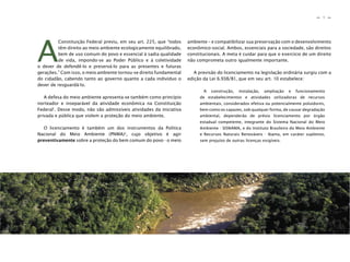 9
n
n
A
Constituição Federal previu, em seu art. 225, que “todos
têm direito ao meio ambiente ecologicamente equilibrado,
bem de uso comum do povo e essencial à sadia qualidade
de vida, impondo-se ao Poder Público e à coletividade
o dever de defendê-lo e preservá-lo para as presentes e futuras
gerações.” Com isso, o meio ambiente tornou-se direito fundamental
do cidadão, cabendo tanto ao governo quanto a cada indivíduo o
dever de resguardá-lo.
A defesa do meio ambiente apresenta-se também como princípio
norteador e inseparável da atividade econômica na Constituição
Federal1
. Desse modo, não são admissíveis atividades da iniciativa
privada e pública que violem a proteção do meio ambiente.
O licenciamento é também um dos instrumentos da Política
Nacional do Meio Ambiente (PNMA)2
, cujo objetivo é agir
preventivamente sobre a proteção do bem comum do povo - o meio
ambiente – e compatibilizar sua preservação com o desenvolvimento
econômico-social. Ambos, essenciais para a sociedade, são direitos
constitucionais. A meta é cuidar para que o exercício de um direito
não comprometa outro igualmente importante.
A previsão do licenciamento na legislação ordinária surgiu com a
edição da Lei 6.938/81, que em seu art. 10 estabelece:
A construção, instalação, ampliação e funcionamento
de estabelecimentos e atividades utilizadoras de recursos
ambientais, considerados efetiva ou potencialmente poluidores,
bem como os capazes, sob qualquer forma, de causar degradação
ambiental, dependerão de prévio licenciamento por órgão
estadual competente, integrante do Sistema Nacional do Meio
Ambiente - SISNAMA, e do Instituto Brasileiro do Meio Ambiente
e Recursos Naturais Renováveis - Ibama, em caráter supletivo,
sem prejuízo de outras licenças exigíveis.
 