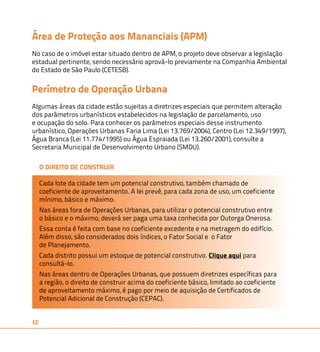 Área de Proteção aos Mananciais (APM) 
No caso de o imóvel estar situado dentro de APM, o projeto deve observar a legislação 
estadual pertinente, sendo necessário aprová-lo previamente na Companhia Ambiental 
do Estado de São Paulo (CETESB). 
Perímetro de Operação Urbana 
Algumas áreas da cidade estão sujeitas a diretrizes especiais que permitem alteração 
dos parâmetros urbanísticos estabelecidos na legislação de parcelamento, uso 
e ocupação do solo. Para conhecer os parâmetros especiais desse instrumento 
urbanístico, Operações Urbanas Faria Lima (Lei 13.769/2004), Centro (Lei 12.349/1997), 
Água Branca (Lei 11.774/1995) ou Água Espraiada (Lei 13.260/2001), consulte a 
Secretaria Municipal de Desenvolvimento Urbano (SMDU). 
10 
O DIREITO DE CONSTRUIR 
Cada lote da cidade tem um potencial construtivo, também chamado de 
coeficiente de aproveitamento. A lei prevê, para cada zona de uso, um coeficiente 
mínimo, básico e máximo. 
Nas áreas fora de Operações Urbanas, para utilizar o potencial construtivo entre 
o básico e o máximo, deverá ser paga uma taxa conhecida por Outorga Onerosa. 
Essa conta é feita com base no coeficiente excedente e na metragem do edifício. 
Além disso, são considerados dois índices, o Fator Social e o Fator 
de Planejamento. 
Cada distrito possui um estoque de potencial construtivo. Clique aqui para 
consultá-lo. 
Nas áreas dentro de Operações Urbanas, que possuem diretrizes específicas para 
a região, o direito de construir acima do coeficiente básico, limitado ao coeficiente 
de aproveitamento máximo, é pago por meio de aquisição de Certificados de 
Potencial Adicional de Construção (CEPAC). 
 