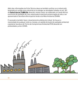 Além das informações da Ficha Técnica, deve-se também verificar se o imóvel está 
localizado em antiga zona industrial ou se abrigou as atividades listadas no art. 201 
da Parte III da Lei 13.885/04, devendo, nesses casos, ser elaborado um laudo técnico 
conclusivo de avaliação de risco relacionado à eventual contaminação do solo, a ser 
apresentado à Secretaria Municipal do Verde e do Meio Ambiente (SVMA). 
É necessário também fazer o levantamento arbóreo do imóvel. Se houver a 
necessidade de qualquer corte ou manejo, um pedido de laudo de avaliação ambiental 
e posterior lavratura de Termo de Compromisso Ambiental (TCA) deverão ser 
protocolados junto à SVMA. 
11 
 