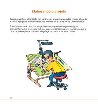 12 
Elaborando o projeto 
Depois de verificar a legislação e os parâmetros a serem respeitados, chegou a hora de 
elaborar o projeto e providenciar os documentos necessários para o Licenciamento. 
É muito importante contratar um profissional (arquiteto ou engenheiro) para 
acompanhar todo o processo e elaborar os desenhos técnicos necessários para que a 
construção esteja de acordo com a legislação e com as suas expectativas. 
 