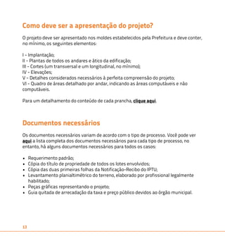 Como deve ser a apresentação do projeto? 
O projeto deve ser apresentado nos moldes estabelecidos pela Prefeitura e deve conter, 
no mínimo, os seguintes elementos: 
I - Implantação; 
II - Plantas de todos os andares e ático da edificação; 
III - Cortes (um transversal e um longitudinal, no mínimo); 
IV - Elevações; 
V - Detalhes considerados necessários à perfeita compreensão do projeto; 
VI - Quadro de áreas detalhado por andar, indicando as áreas computáveis e não 
computáveis. 
Para um detalhamento do conteúdo de cada prancha, clique aqui. 
Documentos necessários 
Os documentos necessários variam de acordo com o tipo de processo. Você pode ver 
aqui a lista completa dos documentos necessários para cada tipo de processo, no 
entanto, há alguns documentos necessários para todos os casos: 
• Requerimento padrão; 
• Cópia do título de propriedade de todos os lotes envolvidos; 
• Cópia das duas primeiras folhas da Notificação-Recibo do IPTU; 
• Levantamento planialtimétrico do terreno, elaborado por profissional legalmente 
habilitado; 
• Peças gráficas representando o projeto; 
• Guia quitada de arrecadação da taxa e preço público devidos ao órgão municipal. 
13 
 