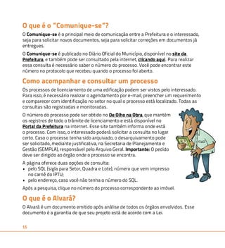 O que é o ”Comunique-se”? 
O Comunique-se é o principal meio de comunicação entre a Prefeitura e o interessado, 
seja para solicitar novos documentos, seja para solicitar correções em documentos já 
entregues. 
O Comunique-se é publicado no Diário Oficial do Município, disponível no site da 
Prefeitura, e também pode ser consultado pela internet, clicando aqui. Para realizar 
essa consulta é necessário saber o número do processo. Você pode encontrar este 
número no protocolo que recebeu quando o processo foi aberto. 
Como acompanhar e consultar um processo 
Os processos de licenciamento de uma edificação podem ser vistos pelo interessado. 
Para isso, é necessário realizar o agendamento por e-mail, preencher um requerimento 
e comparecer com identificação no setor no qual o processo está localizado. Todas as 
consultas são registradas e monitoradas. 
O número do processo pode ser obtido no De Olho na Obra, que mantém 
os registros de todo o trâmite de licenciamento e está disponível no 
Portal da Prefeitura na internet. Esse site também informa onde está 
o processo. Com isso, o interessado poderá solicitar a consulta no lugar 
certo. Caso o processo tenha sido arquivado, o desarquivamento pode 
ser solicitado, mediante justificativa, na Secretaria de Planejamento e 
Gestão (SEMPLA), responsável pelo Arquivo Geral. Importante: O pedido 
deve ser dirigido ao órgão onde o processo se encontra. 
A página oferece duas opções de consulta: 
• pelo SQL (sigla para Setor, Quadra e Lote), número que vem impresso 
no carnê do IPTU; 
• pelo endereço, caso você não tenha o número do SQL. 
Após a pesquisa, clique no número do processo correspondente ao imóvel. 
O que é o Alvará? 
O Alvará é um documento emitido após análise de todos os órgãos envolvidos. Esse 
documento é a garantia de que seu projeto está de acordo com a Lei. 
15 
 