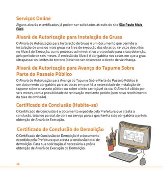 Serviços Online 
Alguns alvarás e certificados já podem ser solicitados através do site São Paulo Mais 
Fácil. 
Alvará de Autorização para Instalação de Gruas 
O Alvará de Autorização para Instalação de Gruas é um documento que permite a 
instalação de uma ou mais gruas na área de execução das obras ou serviços descritos 
no Alvará de Execução, ou no processo administrativo protocolado para a sua obtenção, 
pelo período de seis meses. A emissão do Alvará é obrigatória nos casos em que a grua 
ultrapassar os limites do terreno (devendo ser observado o direito de vizinhança. 
Alvará de Autorização para Avanço do Tapume Sobre 
Parte do Passeio Público 
O Alvará de Autorização para Avanço do Tapume Sobre Parte do Passeio Público é 
um documento obrigatório para as obras em que há a necessidade de instalação de 
tapume sobre o passeio público ou sobre o leito carroçável da via. O Alvará é válido por 
seis meses, com a possibilidade de renovação mediante pedido (com novo recolhimento 
da taxa de emissão). 
Certificado de Conclusão (Habite-se) 
O Certificado de Conclusão é o documento expedido pela Prefeitura que atesta a 
conclusão, total ou parcial, de obra ou serviço para a qual tenha sido obrigatória a prévia 
obtenção de Alvará de Execução. 
Certificado de Conclusão de Demolição 
O Certificado de Conclusão de Demolição é o documento 
expedido pela Prefeitura que atesta a conclusão total de 
demolição. Para sua solicitação, é necessária a prévia 
obtenção de Alvará de Execução de Demolição. 
16 
 