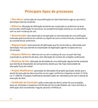 17 
Principais tipos de processos 
• Obra Nova: construção de nova edificação em lote totalmente vago ou que terá a 
demolição total do existente. 
• Reforma: alteração de edificação existente por supressão ou acréscimo na área 
construída, modificação na estrutura, na compartimentação vertical ou na volumetria, 
com ou sem mudança de uso. 
• Reconstrução: obra destinada à recuperação ou recomposição de uma edificação, 
motivada pela ocorrência de incêndio ou objeto de outro sinistro fortuito, mantendo-se 
as características anteriores. 
• Regularização: licenciamento de edificação que foi construída ou reformada sem 
aprovação, mas que atende às disposições da legislação vigente na época de sua 
construção. 
• Pequena Reforma: reforma com ou sem mudança de uso, na qual não haja 
supressão ou acréscimo de área, nem alteração do número de unidades autônomas. 
• Mudança de Uso: alteração da atividade de uma edificação regularmente existente 
que atenda às disposições do zoneamento, desde que não haja necessidade de 
alteração física do imóvel. 
• Projeto Modificativo: aprovação de alterações do projeto aprovado, desde que o 
alvará de execução da obra encontre-se em vigor, conforme o disposto no item 3.7.9 da 
Lei 11.228/92. O projeto modificativo também pode ser solicitado junto com o alvará de 
execução da obra. 
• Certificado de Conclusão: após a execução da obra e antes de sua ocupação, 
deve ser solicitado o respectivo Certificado de Conclusão (Habite-se). Caso contrário, a 
edificação será considerada irregular perante a Prefeitura. 
 