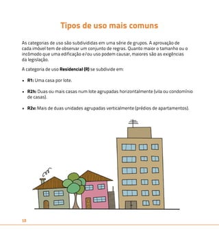 18 
Tipos de uso mais comuns 
As categorias de uso são subdivididas em uma série de grupos. A aprovação de 
cada imóvel tem de observar um conjunto de regras. Quanto maior o tamanho ou o 
incômodo que uma edificação e/ou uso podem causar, maiores são as exigências 
da legislação. 
A categoria de uso Residencial (R) se subdivide em: 
• R1: Uma casa por lote. 
• R2h: Duas ou mais casas num lote agrupadas horizontalmente (vila ou condomínio 
de casas). 
• R2v: Mais de duas unidades agrupadas verticalmente (prédios de apartamentos). 
 