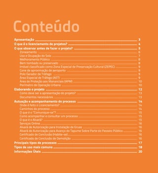 Conteúdo 
Apresentação ........................................................................................................................... 
3 
O que é o licenciamento de projetos? ................................................................................... 
4 
O que observar antes de fazer o projeto? 5 
............................................................................ 
Zoneamento .................................................................................................................................. 
6 
Uso e Ocupação do Solo ................................................................................................................ 
7 
Melhoramento Público ................................................................................................................. 
8 
Bem tombado ou preservado ...................................................................................................... 
8 
Imóvel classificado como Zona Especial de Preservação Cultural (ZEPEC) ............................ 
9 
Cone de aproximação de aeroporto ............................................................................................ 
9 
Polo Gerador de Tráfego .............................................................................................................. 
9 
Área Especial de Tráfego (AET) .................................................................................................... 
9 
Área de Proteção aos Mananciais (APM) .................................................................................... 
10 
Perímetro de Operação Urbana ................................................................................................... 
10 
Elaborando o projeto 12 
.............................................................................................................. 
Como deve ser a apresentação do projeto? ............................................................................... 
13 
Documentos necessários 13 
............................................................................................................. 
Autuação e acompanhamento do processo ........................................................................ 
14 
Onde é feito o Licenciamento? ..................................................................................................... 
14 
Caminhos do processo .................................................................................................................. 
14 
O que é o ”Comunique-se”? .......................................................................................................... 
15 
Como acompanhar e consultar um processo ............................................................................. 
15 
O que é o Alvará? ........................................................................................................................... 
15 
Serviços Online ............................................................................................................................... 
16 
Alvará de Autorização para Instalação de Gruas ....................................................................... 
16 
Alvará de Autorização para Avanço do Tapume Sobre Parte do Passeio Público .................. 
16 
Certificado de Conclusão (Habite-se) 16 
Certificado de Conclusão de Demolição 16 
........................................................................................... 
...................................................................................... 
Principais tipos de processos ................................................................................................ 
17 
Tipos de uso mais comuns ..................................................................................................... 
18 
Informações Úteis ................................................................................................................... 
20 
 