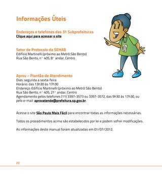 Informações Úteis 
Endereços e telefones das 31 Subprefeituras 
Clique aqui para acessar o site 
Setor de Protocolo da SEHAB 
Edifício Martinelli (próximo ao Metrô São Bento) 
Rua São Bento, nº 405, 8º andar, Centro 
Aprov – Plantão de Atendimento 
Dias: segunda a sexta-feira 
Horário: das 13h30 às 17h30 
Endereço: Edifício Martinelli (próximo ao Metrô São Bento) 
Rua São Bento, nº 405, 21º andar, Centro 
Agendamento pelos telefones (11) 3397-3573 ou 3397-3572, das 9h30 às 17h30, ou 
pelo e-mail: aprovatende@prefeitura.sp.gov.br. 
Acesse o site São Paulo Mais Fácil para encontrar todas as informações necessárias. 
Todos os procedimentos acima são estabelecidos por lei e podem sofrer modificações. 
As informações deste manual foram atualizadas em 01/07/2012. 
20 
 