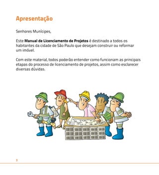Apresentação 
Senhores Munícipes, 
Este Manual de Licenciamento de Projetos é destinado a todos os 
habitantes da cidade de São Paulo que desejam construir ou reformar 
um imóvel. 
Com este material, todos poderão entender como funcionam as principais 
etapas do processo de licenciamento de projetos, assim como esclarecer 
diversas dúvidas. 
3 
 