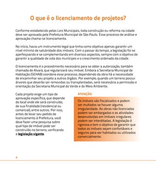 4 
O que é o licenciamento de projetos? 
Conforme estabelecido pelas Leis Municipais, toda construção ou reforma na cidade 
deve ser aprovada pela Prefeitura Municipal de São Paulo. Esse processo de análise e 
aprovação chama-se licenciamento. 
No início, havia um instrumento legal que tinha como objetivo apenas garantir um 
nível mínimo de salubridade dos imóveis. Com o passar do tempo, a legislação foi se 
aperfeiçoando e se complementando em diversos aspectos, sempre com o objetivo de 
garantir a qualidade de vida dos munícipes e o crescimento ordenado da cidade. 
O licenciamento é o procedimento necessário para se obter a autorização, também 
chamada de Alvará, que regularizará seu imóvel. Embora a Secretaria Municipal de 
Habitação (SEHAB) coordene esse processo, dependendo da obra há a necessidade 
de encaminhar seu projeto a outros órgãos. Por exemplo, quando um terreno possui 
árvores que deverão ser removidas ou transplantadas, será necessária a permissão e 
orientação da Secretaria Municipal do Verde e do Meio Ambiente. 
Cada projeto exige um tipo de 
ATENÇÃO: 
aprovação específica, que depende 
do local onde ele será construído, 
de sua finalidade (residencial ou 
comercial), entre outros. Por isso, 
antes de levar seu pedido de 
licenciamento à Prefeitura, você 
deve fazer uma pesquisa sobre 
qual tipo de imóvel pode ser 
construído no terreno, verificando 
a legislação vigente. 
Os imóveis são fiscalizados e podem 
ser multados se houver alguma 
irregularidade. As obras não licenciadas 
podem ser embargadas e as atividades 
desenvolvidas em imóveis irregulares 
podem ser interditadas. A legislação é 
rigorosa e tem o objetivo de garantir que 
todos os imóveis sejam confortáveis e 
seguros para ser habitados ou utilizados 
comercialmente. 
 