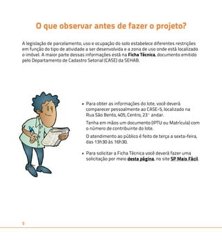 5 
O que observar antes de fazer o projeto? 
A legislação de parcelamento, uso e ocupação do solo estabelece diferentes restrições 
em função do tipo de atividade a ser desenvolvida e a zona de uso onde está localizado 
o imóvel. A maior parte dessas informações está na Ficha Técnica, documento emitido 
pelo Departamento de Cadastro Setorial (CASE) da SEHAB. 
• Para obter as informações do lote, você deverá 
comparecer pessoalmente ao CASE-5, localizado na 
Rua São Bento, 405, Centro, 23º andar. 
Tenha em mãos um documento (IPTU ou Matrícula) com 
o número de contribuinte do lote. 
O atendimento ao público é feito de terça a sexta-feira, 
das 13h30 às 16h30. 
• Para solicitar a Ficha Técnica você deverá fazer uma 
solicitação por meio desta página, no site SP Mais Fácil. 
 