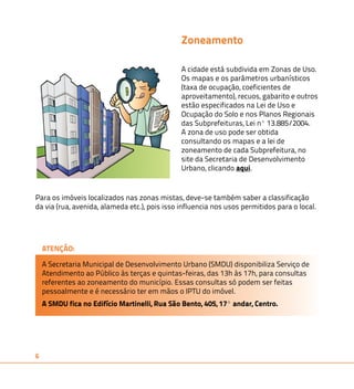 Para os imóveis localizados nas zonas mistas, deve-se também saber a classificação 
da via (rua, avenida, alameda etc.), pois isso influencia nos usos permitidos para o local. 
6 
Zoneamento 
A cidade está subdivida em Zonas de Uso. 
Os mapas e os parâmetros urbanísticos 
(taxa de ocupação, coeficientes de 
aproveitamento), recuos, gabarito e outros 
estão especificados na Lei de Uso e 
Ocupação do Solo e nos Planos Regionais 
das Subprefeituras, Lei nº 13.885/2004. 
A zona de uso pode ser obtida 
consultando os mapas e a lei de 
zoneamento de cada Subprefeitura, no 
site da Secretaria de Desenvolvimento 
Urbano, clicando aqui. 
ATENÇÃO: 
A Secretaria Municipal de Desenvolvimento Urbano (SMDU) disponibiliza Serviço de 
Atendimento ao Público às terças e quintas-feiras, das 13h às 17h, para consultas 
referentes ao zoneamento do município. Essas consultas só podem ser feitas 
pessoalmente e é necessário ter em mãos o IPTU do imóvel. 
A SMDU fica no Edifício Martinelli, Rua São Bento, 405, 17º andar, Centro. 
 