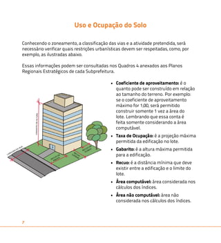 7 
Uso e Ocupação do Solo 
Conhecendo o zoneamento, a classificação das vias e a atividade pretendida, será 
necessário verificar quais restrições urbanísticas devem ser respeitadas, como, por 
exemplo, as ilustradas abaixo. 
Essas informações podem ser consultadas nos Quadros 4 anexados aos Planos 
Regionais Estratégicos de cada Subprefeitura. 
• Coeficiente de aproveitamento: é o 
quanto pode ser construído em relação 
ao tamanho do terreno. Por exemplo: 
se o coeficiente de aproveitamento 
máximo for 1,00, será permitido 
construir somente 1 vez a área do 
lote. Lembrando que essa conta é 
feita somente considerando a área 
computável. 
• Taxa de Ocupação: é a projeção máxima 
permitida da edificação no lote. 
• Gabarito: é a altura máxima permitida 
para a edificação. 
• Recuo: é a distância mínima que deve 
existir entre a edificação e o limite do 
lote. 
• Área computável: área considerada nos 
cálculos dos índices. 
• Área não computável: área não 
considerada nos cálculos dos índices. 
 