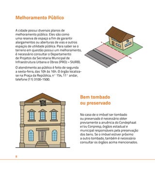 Melhoramento Público 
A cidade possui diversos planos de 
melhoramento público. Eles são como 
uma reserva de espaço a fim de garantir 
alargamentos ou aberturas de vias e outros 
espaços de utilidade pública. Para saber se o 
terreno em questão possui um melhoramento, 
é necessário consultar o Departamento 
de Projetos da Secretaria Municipal de 
Infraestrutura Urbana e Obras (PROJ – SIURB). 
O atendimento ao público é feito de segunda 
a sexta-feira, das 10h às 16h. O órgão localiza-se 
na Praça da República, nº 154, 11º andar, 
telefone (11) 3100-1500. 
8 
Bem tombado 
ou preservado 
No caso de o imóvel ser tombado 
ou preservado é necessário obter 
previamente a anuência do Condephaat 
e/ou Conpresp, órgãos estadual e 
municipal responsáveis pela preservação 
dos bens. Se o imóvel estiver próximo 
a outro tombado, também é necessário 
consultar os órgãos acima mencionados. 
 