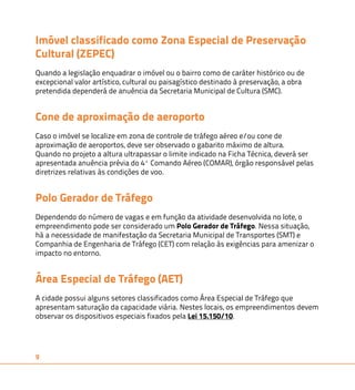 Imóvel classificado como Zona Especial de Preservação 
Cultural (ZEPEC) 
Quando a legislação enquadrar o imóvel ou o bairro como de caráter histórico ou de 
excepcional valor artístico, cultural ou paisagístico destinado à preservação, a obra 
pretendida dependerá de anuência da Secretaria Municipal de Cultura (SMC). 
Cone de aproximação de aeroporto 
Caso o imóvel se localize em zona de controle de tráfego aéreo e/ou cone de 
aproximação de aeroportos, deve ser observado o gabarito máximo de altura. 
Quando no projeto a altura ultrapassar o limite indicado na Ficha Técnica, deverá ser 
apresentada anuência prévia do 4º Comando Aéreo (COMAR), órgão responsável pelas 
diretrizes relativas às condições de voo. 
Polo Gerador de Tráfego 
Dependendo do número de vagas e em função da atividade desenvolvida no lote, o 
empreendimento pode ser considerado um Polo Gerador de Tráfego. Nessa situação, 
há a necessidade de manifestação da Secretaria Municipal de Transportes (SMT) e 
Companhia de Engenharia de Tráfego (CET) com relação às exigências para amenizar o 
impacto no entorno. 
Área Especial de Tráfego (AET) 
A cidade possui alguns setores classificados como Área Especial de Tráfego que 
apresentam saturação da capacidade viária. Nestes locais, os empreendimentos devem 
observar os dispositivos especiais fixados pela Lei 15.150/10. 
9 
 