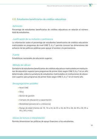 Manual Iberoamericano de Indicadores de Educación Superior
4.8. Estudiantes beneficiarios de créditos educativos
.Definición
Porcentaje de estudiantes beneficiarios de créditos educativos en relación al número
total de estudiantes.
.Justificación de su inclusión o pertinencia
La información sobre el porcentaje de estudiantes beneficiarios de créditos educativos
matriculados en programas de nivel CINE 5, 6 y 7 permite conocer las dimensiones del
esfuerzo de las políticas públicas para apoyar el acceso y la permanencia.
.Fuente
Estadísticas nacionales de educación superior.
.Método de cálculo
Sumatoria de estudiantes beneficiarios de créditos educativos matriculados en institucio-
nes de educación superior para programas de primer título según CINE 5, 6 y 7 en un año
determinado, sobre la sumatoria de estudiantes matriculados en instituciones de educa-
ción superior para programas de primer título según CINE 5, 6 y 7 en el mismo año.
.Desagregaciones posibles
Nivel CINE
Sexo
Sector de gestión
Campos de educación y capacitación
Modalidad (presencial o a distancia)
Rango de edad (menos de 18, 18 a 24, de 25 a 34, de 35 a 44, de 45 a 54, 55 a
64, y 65 y más)
.Claves de lectura o interpretación
Permite dimensionar las políticas de apoyo financiero a los estudiantes.
33
 