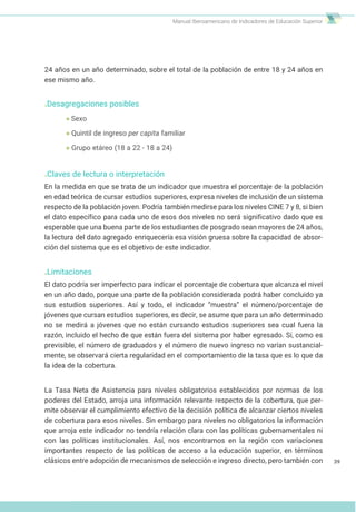 Manual Iberoamericano de Indicadores de Educación Superior
39
24 años en un año determinado, sobre el total de la población de entre 18 y 24 años en
ese mismo año.
.Desagregaciones posibles
Sexo
Quintil de ingreso per capita familiar
Grupo etáreo (18 a 22 - 18 a 24)
.Claves de lectura o interpretación
En la medida en que se trata de un indicador que muestra el porcentaje de la población
en edad teórica de cursar estudios superiores, expresa niveles de inclusión de un sistema
respecto de la población joven. Podría también medirse para los niveles CINE 7 y 8, si bien
el dato específico para cada uno de esos dos niveles no será significativo dado que es
esperable que una buena parte de los estudiantes de posgrado sean mayores de 24 años,
la lectura del dato agregado enriquecería esa visión gruesa sobre la capacidad de absor-
ción del sistema que es el objetivo de este indicador.
.Limitaciones
El dato podría ser imperfecto para indicar el porcentaje de cobertura que alcanza el nivel
en un año dado, porque una parte de la población considerada podrá haber concluido ya
sus estudios superiores. Así y todo, el indicador “muestra” el número/porcentaje de
jóvenes que cursan estudios superiores, es decir, se asume que para un año determinado
no se medirá a jóvenes que no están cursando estudios superiores sea cual fuera la
razón, incluido el hecho de que están fuera del sistema por haber egresado. Sí, como es
previsible, el número de graduados y el número de nuevo ingreso no varían sustancial-
mente, se observará cierta regularidad en el comportamiento de la tasa que es lo que da
la idea de la cobertura.
La Tasa Neta de Asistencia para niveles obligatorios establecidos por normas de los
poderes del Estado, arroja una información relevante respecto de la cobertura, que per-
mite observar el cumplimiento efectivo de la decisión política de alcanzar ciertos niveles
de cobertura para esos niveles. Sin embargo para niveles no obligatorios la información
que arroja este indicador no tendría relación clara con las políticas gubernamentales ni
con las políticas institucionales. Así, nos encontramos en la región con variaciones
importantes respecto de las políticas de acceso a la educación superior, en términos
clásicos entre adopción de mecanismos de selección e ingreso directo, pero también con
 