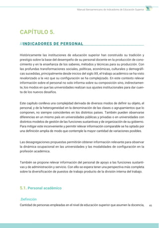 Manual Iberoamericano de Indicadores de Educación Superior
CAPÍTULO 5.
//INDICADORES DE PERSONAL
Históricamente las instituciones de educación superior han construido su tradición y
prestigio sobre la base del desempeño de su personal docente en la producción de cono-
cimiento y en la enseñanza de los saberes, métodos y técnicas para su producción. Con
las profundas transformaciones sociales, políticas, económicas, culturales y demográfi-
cas sucedidas, principalmente desde inicios del siglo XX, el trabajo académico se ha visto
revalorizado a la vez que su configuración se ha complejizado. En este contexto relevar
información sobre el personal no solo informa sobre su composición sino, indirectamen-
te, los modos en que las universidades realizan sus ajustes institucionales para dar cuen-
ta de los nuevos desafíos.
Este capítulo conlleva una complejidad derivada de diversos modos de definir su objeto, el
personal, y de la heterogeneidad en la denominación de las clases o agrupamientos que lo
componen, no siempre coincidentes en los distintos países. También pueden observarse
diferencias en un mismo país en universidades públicas y privadas o en universidades con
distintos modelos de gestión de las funciones sustantivas y de organización de su gobierno.
Para mitigar este inconveniente y permitir relevar información comparable se ha optado por
una definición amplia de modo que contemple la mayor cantidad de variaciones posibles.
Las desagregaciones propuestas permitirán obtener información relevante para observar
la dinámica ocupacional en las universidades y las modalidades de configuración en la
profesión académica.
También se propone relevar información del personal de apoyo a las funciones sustanti-
vas y de administración y servicio. Con ello se espera tener una perspectiva más completa
sobre la diversificación de puestos de trabajo producto de la división interna del trabajo.
5.1. Personal académico
.Definición
Cantidad de personas empleadas en el nivel de educación superior que asumen la docencia, 45
 