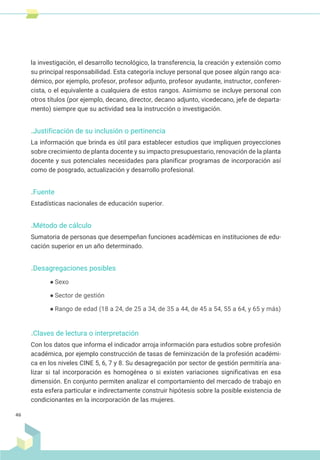 la investigación, el desarrollo tecnológico, la transferencia, la creación y extensión como
su principal responsabilidad. Esta categoría incluye personal que posee algún rango aca-
démico, por ejemplo, profesor, profesor adjunto, profesor ayudante, instructor, conferen-
cista, o el equivalente a cualquiera de estos rangos. Asimismo se incluye personal con
otros títulos (por ejemplo, decano, director, decano adjunto, vicedecano, jefe de departa-
mento) siempre que su actividad sea la instrucción o investigación.
.Justificación de su inclusión o pertinencia
La información que brinda es útil para establecer estudios que impliquen proyecciones
sobre crecimiento de planta docente y su impacto presupuestario, renovación de la planta
docente y sus potenciales necesidades para planificar programas de incorporación así
como de posgrado, actualización y desarrollo profesional.
.Fuente
Estadísticas nacionales de educación superior.
.Método de cálculo
Sumatoria de personas que desempeñan funciones académicas en instituciones de edu-
cación superior en un año determinado.
.Desagregaciones posibles
● Sexo
● Sector de gestión
● Rango de edad (18 a 24, de 25 a 34, de 35 a 44, de 45 a 54, 55 a 64, y 65 y más)
.Claves de lectura o interpretación
Con los datos que informa el indicador arroja información para estudios sobre profesión
académica, por ejemplo construcción de tasas de feminización de la profesión académi-
ca en los niveles CINE 5, 6, 7 y 8. Su desagregación por sector de gestión permitiría ana-
lizar si tal incorporación es homogénea o si existen variaciones significativas en esa
dimensión. En conjunto permiten analizar el comportamiento del mercado de trabajo en
esta esfera particular e indirectamente construir hipótesis sobre la posible existencia de
condicionantes en la incorporación de las mujeres.
46
 