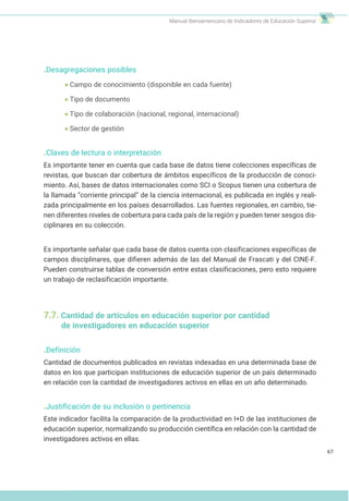 Manual Iberoamericano de Indicadores de Educación Superior
.Desagregaciones posibles
Campo de conocimiento (disponible en cada fuente)
Tipo de documento
Tipo de colaboración (nacional, regional, internacional)
Sector de gestión
.Claves de lectura o interpretación
Es importante tener en cuenta que cada base de datos tiene colecciones específicas de
revistas, que buscan dar cobertura de ámbitos específicos de la producción de conoci-
miento. Así, bases de datos internacionales como SCI o Scopus tienen una cobertura de
la llamada “corriente principal” de la ciencia internacional, es publicada en inglés y reali-
zada principalmente en los países desarrollados. Las fuentes regionales, en cambio, tie-
nen diferentes niveles de cobertura para cada país de la región y pueden tener sesgos dis-
ciplinares en su colección.
Es importante señalar que cada base de datos cuenta con clasificaciones específicas de
campos disciplinares, que difieren además de las del Manual de Frascati y del CINE-F.
Pueden construirse tablas de conversión entre estas clasificaciones, pero esto requiere
un trabajo de reclasificación importante.
7.7. Cantidad de artículos en educación superior por cantidad
de investigadores en educación superior
.Definición
Cantidad de documentos publicados en revistas indexadas en una determinada base de
datos en los que participan instituciones de educación superior de un país determinado
en relación con la cantidad de investigadores activos en ellas en un año determinado.
.Justificación de su inclusión o pertinencia
Este indicador facilita la comparación de la productividad en I+D de las instituciones de
educación superior, normalizando su producción científica en relación con la cantidad de
investigadores activos en ellas.
67
 