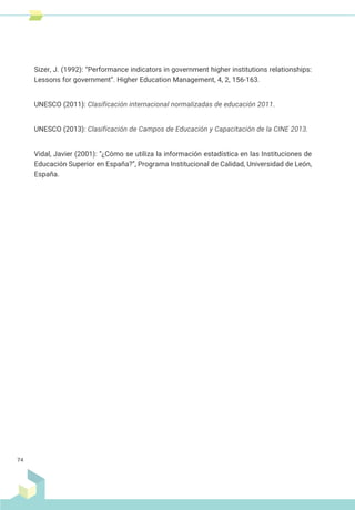 Sizer, J. (1992): “Performance indicators in government higher institutions relationships:
Lessons for government”. Higher Education Management, 4, 2, 156-163.
UNESCO (2011): Clasificación internacional normalizadas de educación 2011.
UNESCO (2013): Clasificación de Campos de Educación y Capacitación de la CINE 2013.
Vidal, Javier (2001): “¿Cómo se utiliza la información estadística en las Instituciones de
Educación Superior en España?”, Programa Institucional de Calidad, Universidad de León,
España.
74
 
