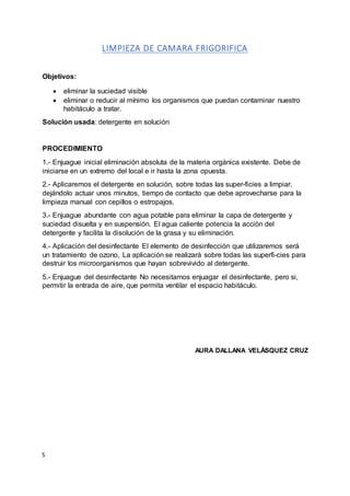 S
LIMPIEZA DE CAMARA FRIGORIFICA
Objetivos:
 eliminar la suciedad visible
 eliminar o reducir al mínimo los organismos que puedan contaminar nuestro
habitáculo a tratar.
Solución usada: detergente en solución
PROCEDIMIENTO
1.- Enjuague inicial eliminación absoluta de la materia orgánica existente. Debe de
iniciarse en un extremo del local e ir hasta la zona opuesta.
2.- Aplicaremos el detergente en solución, sobre todas las super-ficies a limpiar,
dejándolo actuar unos minutos, tiempo de contacto que debe aprovecharse para la
limpieza manual con cepillos o estropajos.
3.- Enjuague abundante con agua potable para eliminar la capa de detergente y
suciedad disuelta y en suspensión. El agua caliente potencia la acción del
detergente y facilita la disolución de la grasa y su eliminación.
4.- Aplicación del desinfectante El elemento de desinfección que utilizaremos será
un tratamiento de ozono, La aplicación se realizará sobre todas las superfi-cies para
destruir los microorganismos que hayan sobrevivido al detergente.
5.- Enjuague del desinfectante No necesitamos enjuagar el desinfectante, pero si,
permitir la entrada de aire, que permita ventilar el espacio habitáculo.
AURA DALLANA VELÁSQUEZ CRUZ
 