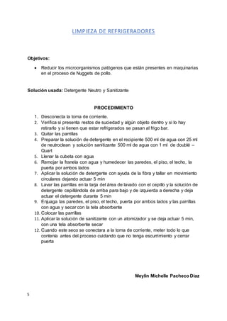 S
LIMPIEZA DE REFRIGERADORES
Objetivos:
 Reducir los microorganismos patógenos que están presentes en maquinarias
en el proceso de Nuggets de pollo.
Solución usada: Detergente Neutro y Sanitizante
PROCEDIMIENTO
1. Desconecta la toma de corriente.
2. Verifica si presenta restos de suciedad y algún objeto dentro y si lo hay
retirarlo y si tienen que estar refrigerados se pasan al frigo bar.
3. Quitar las parrillas
4. Preparar la solución de detergente en el recipiente 500 ml de agua con 25 ml
de neutroclean y solución sanitizante 500 ml de agua con 1 ml de doublé –
Quart
5. Llenar la cubeta con agua
6. Remojar la franela con agua y humedecer las paredes, el piso, el techo, la
puerta por ambos lados
7. Aplicar la solución de detergente con ayuda de la fibra y tallar en movimiento
circulares dejando actuar 5 min
8. Lavar las parrillas en la tarja del área de lavado con el cepillo y la solución de
detergente cepillándola de arriba para bajo y de izquierda a derecha y deja
actuar el detergente durante 5 min
9. Enjuaga las paredes, el piso, el techo, puerta por ambos lados y las parrillas
con agua y secar con la tela absorbente
10. Colocar las parrillas
11. Aplicar la solución de sanitizante con un atomizador y se deja actuar 5 min,
con una tela absorbente secar
12. Cuando este seco se conectara a la toma de corriente, meter todo lo que
contenía antes del proceso cuidando que no tenga escurrimiento y cerrar
puerta
Meylin Michelle Pacheco Diaz
 