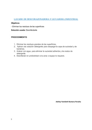 S
LAVADO DE DESCORAZONADORA Y LICUADORA INDUSTRIAL
Objetivos
· Eliminar los residuos de las superficies
Solución usada: Desinfectante
PROCEDIMIENTO
1. Eliminar los residuos grandes de las superficies.
2. Aplicar una solución detergente para despegar la capa de suciedad y de
bacterias.
3. Aclarar con agua, para eliminar la suciedad adherida y los restos de
detergente.
4. Desinfectar en profundidad si la zona o equipo lo requiere.
Ashley Yamileth Romero Peralta
 