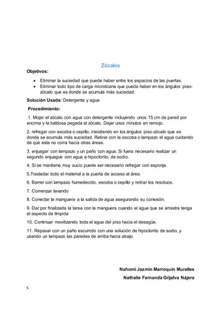 S
Zócalos
Objetivos:
 Eliminar la suciedad que puede haber entre los espacios de las puertas.
 Eliminar todo tipo de carga microbiana que pueda haber en los ángulos piso-
zócalo que es donde se acumula más suciedad.
Solución Usada: Detergente y agua
Procedimiento:
1. Mojar el zócalo con agua con detergente incluyendo unos 15 cm de pared por
encima y la baldosa pegada al zócalo. Dejar unos minutos en remojo.
2. refregar con escoba o cepillo, insistiendo en los ángulos piso-zócalo que es
donde se acumula más suciedad. Retirar con la escoba o lampazo el agua cuidando
de que esta no corra hacia otras áreas.
3. enjuagar con lampazo y un paño con agua. Si fuera necesario realizar un
segundo enjuague con agua e hipoclorito, de sodio.
4. Si se mantiene muy sucio puede ser necesario refregar con esponja.
5.Trasladar todo el material a la puerta de acceso al área.
6. Barrer con lampazo humedecido, escoba o cepillo y retirar los residuos.
7. Comenzar lavando
8. Conectar la manguera a la salida de agua asegurando su conexión.
9. Dar por finalizada la tarea con la manguera cuando el agua que se arrastra tenga
el aspecto de límpida
10. Continuar movilizando toda el agua del piso hacia el desagüe.
11. Repasar con un paño escurrido con una solución de hipoclorito de sodio, y
usando un lampazo las paredes de arriba hacia abajo.
Nahomi Jazmín Marroquín Muralles
Nathalie Fernanda Grijalva Nájera
 