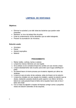 S
LIMPIEZA DE VENTANAS
Objetivos:
 Eliminar la suciedad y con ello todas las bacterias que puedan estar
presentes.
 Mantener un área de trabajo libre de polvo.
 Evitar la contaminación de los alimentos que se estén trabajando.
 Prevenir la acumulación de microbios.
Solución usada:
 Amoníaco
 Etanol
 Alcohol isopropílico
 Metanol
PROCEDIMIENTO
1. Retirar visillos, cortinas, barras o estores
2. Limpiar los marcos interiores con una bayeta
3. Si la ventana es de corredera limpiar los carriles con una brocha o trapo
4. Limpiar absolutamente todo el polvo para evitar que el agua solidifique el
polvo
5. Se deberá hacer el mismo proceso por el exterior dejando por ultimo las
ventanas
6. Limpiar en seco el polvo de las ventanas antes de limpiar con la solución
7. Limpiar los cristales con una raqueta de cristalero, usando la solución que se
desee, realizando pasadas desde la parte superior a la inferior de forma
lateral (en cada pasada limpiar el labio de la raqueta) hacer esto en los 2
lados del cristal
8. Con un trapo de algodón o bayeta de limpieza corregir corros o pequeños
restos de solución sobrantes en las esquinas.
 